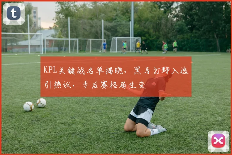 KPL关键战名单揭晓，黑马打野入选引热议，季后赛格局生变