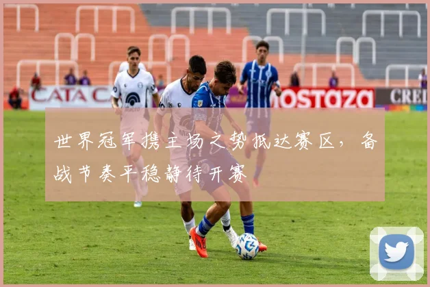 世界冠军携主场之势抵达赛区，备战节奏平稳静待开赛
